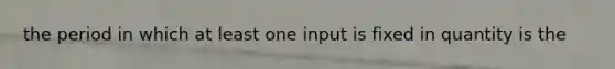 the period in which at least one input is fixed in quantity is the