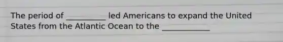 The period of __________ led Americans to expand the United States from the Atlantic Ocean to the ____________