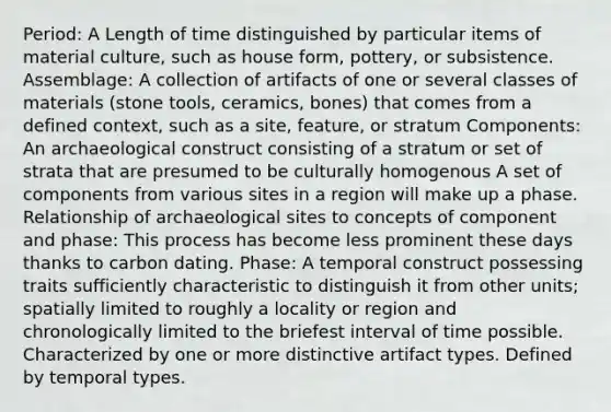 Period: A Length of time distinguished by particular items of material culture, such as house form, pottery, or subsistence. Assemblage: A collection of artifacts of one or several classes of materials (stone tools, ceramics, bones) that comes from a defined context, such as a site, feature, or stratum Components: An archaeological construct consisting of a stratum or set of strata that are presumed to be culturally homogenous A set of components from various sites in a region will make up a phase. Relationship of archaeological sites to concepts of component and phase: This process has become less prominent these days thanks to carbon dating. Phase: A temporal construct possessing traits sufficiently characteristic to distinguish it from other units; spatially limited to roughly a locality or region and chronologically limited to the briefest interval of time possible. Characterized by one or more distinctive artifact types. Defined by temporal types.