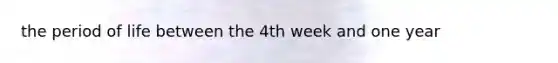 the period of life between the 4th week and one year