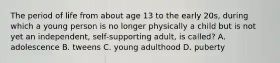 The period of life from about age 13 to the early 20s, during which a young person is no longer physically a child but is not yet an independent, self-supporting adult, is called? A. adolescence B. tweens C. young adulthood D. puberty