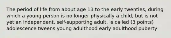 The period of life from about age 13 to the early twenties, during which a young person is no longer physically a child, but is not yet an independent, self-supporting adult, is called (3 points) adolescence tweens young adulthood early adulthood puberty