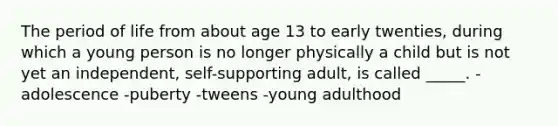 The period of life from about age 13 to early twenties, during which a young person is no longer physically a child but is not yet an independent, self-supporting adult, is called _____. -adolescence -puberty -tweens -young adulthood