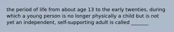 the period of life from about age 13 to the early twenties, during which a young person is no longer physically a child but is not yet an independent, self-supporting adult is called _______