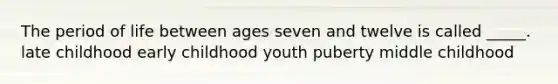 The period of life between ages seven and twelve is called _____. late childhood early childhood youth puberty middle childhood