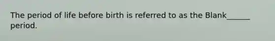 The period of life before birth is referred to as the Blank______ period.