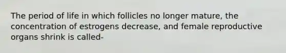 The period of life in which follicles no longer mature, the concentration of estrogens decrease, and female reproductive organs shrink is called-