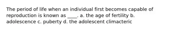 The period of life when an individual first becomes capable of reproduction is known as ____. a. the age of fertility b. adolescence c. puberty d. the adolescent climacteric