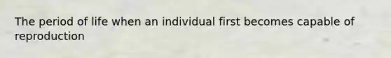 The period of life when an individual first becomes capable of reproduction