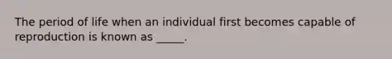 The period of life when an individual first becomes capable of reproduction is known as _____.