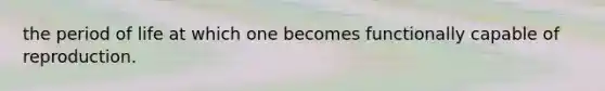 the period of life at which one becomes functionally capable of reproduction.