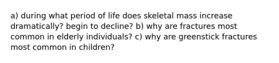 a) during what period of life does skeletal mass increase dramatically? begin to decline? b) why are fractures most common in elderly individuals? c) why are greenstick fractures most common in children?