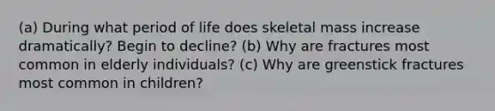 (a) During what period of life does skeletal mass increase dramatically? Begin to decline? (b) Why are fractures most common in elderly individuals? (c) Why are greenstick fractures most common in children?