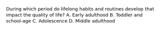 During which period do lifelong habits and routines develop that impact the quality of​ life? A. Early adulthood B. Toddler and​ school-age C. Adolescence D. Middle adulthood