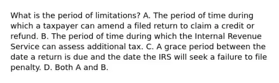 What is the period of limitations? A. The period of time during which a taxpayer can amend a filed return to claim a credit or refund. B. The period of time during which the Internal Revenue Service can assess additional tax. C. A grace period between the date a return is due and the date the IRS will seek a failure to file penalty. D. Both A and B.