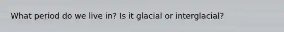 What period do we live in? Is it glacial or interglacial?