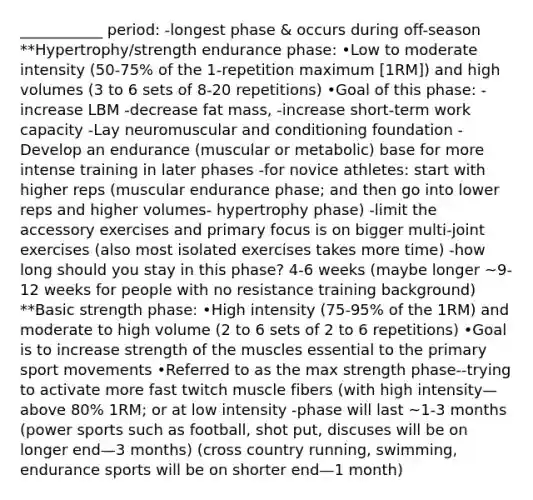 ___________ period: -longest phase & occurs during off-season **Hypertrophy/strength endurance phase: •Low to moderate intensity (50-75% of the 1-repetition maximum [1RM]) and high volumes (3 to 6 sets of 8-20 repetitions) •Goal of this phase: -increase LBM -decrease fat mass, -increase short-term work capacity -Lay neuromuscular and conditioning foundation - Develop an endurance (muscular or metabolic) base for more intense training in later phases -for novice athletes: start with higher reps (muscular endurance phase; and then go into lower reps and higher volumes- hypertrophy phase) -limit the accessory exercises and primary focus is on bigger multi-joint exercises (also most isolated exercises takes more time) -how long should you stay in this phase? 4-6 weeks (maybe longer ~9-12 weeks for people with no resistance training background) **Basic strength phase: •High intensity (75-95% of the 1RM) and moderate to high volume (2 to 6 sets of 2 to 6 repetitions) •Goal is to increase strength of the muscles essential to the primary sport movements •Referred to as the max strength phase--trying to activate more fast twitch muscle fibers (with high intensity—above 80% 1RM; or at low intensity -phase will last ~1-3 months (power sports such as football, shot put, discuses will be on longer end—3 months) (cross country running, swimming, endurance sports will be on shorter end—1 month)