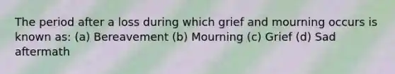 The period after a loss during which grief and mourning occurs is known as: (a) Bereavement (b) Mourning (c) Grief (d) Sad aftermath