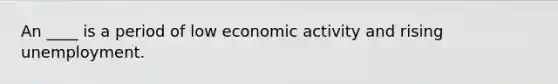 An ____ is a period of low economic activity and rising unemployment.