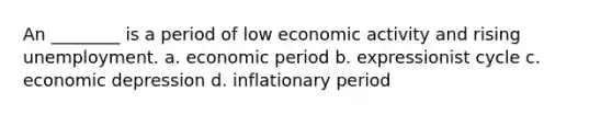 An ________ is a period of low economic activity and rising unemployment. a. economic period b. expressionist cycle c. economic depression d. inflationary period