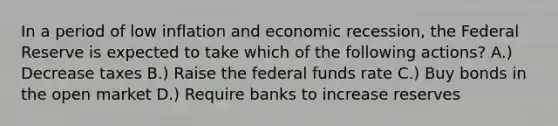 In a period of low inflation and economic recession, the Federal Reserve is expected to take which of the following actions? A.) Decrease taxes B.) Raise the federal funds rate C.) Buy bonds in the open market D.) Require banks to increase reserves