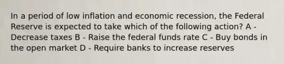 In a period of low inflation and economic recession, the Federal Reserve is expected to take which of the following action? A - Decrease taxes B - Raise the federal funds rate C - Buy bonds in the open market D - Require banks to increase reserves