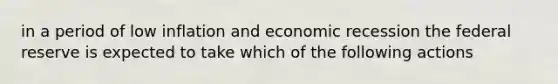 in a period of low inflation and economic recession the federal reserve is expected to take which of the following actions