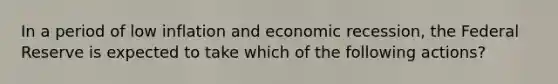 In a period of low inflation and economic recession, the Federal Reserve is expected to take which of the following actions?