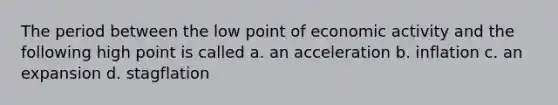 The period between the low point of economic activity and the following high point is called a. an acceleration b. inflation c. an expansion d. stagflation