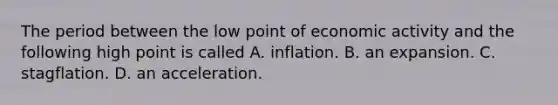 The period between the low point of economic activity and the following high point is called A. inflation. B. an expansion. C. stagflation. D. an acceleration.