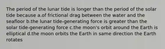 The period of the lunar tide is longer than the period of the solar tide because a.of frictional drag between the water and the seafloor b.the lunar tide-generating force is greater than the solar tide-generating force c.the moon's orbit around the Earth is elliptical d.the moon orbits the Earth in same direction the Earth rotates