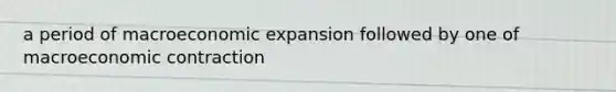 a period of macroeconomic expansion followed by one of macroeconomic contraction