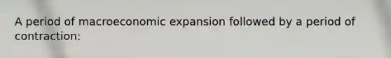 A period of macroeconomic expansion followed by a period of contraction: