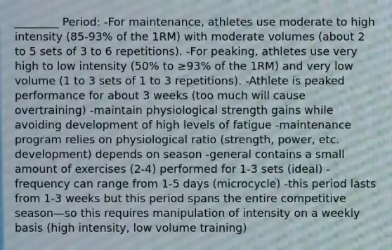 ________ Period: -For maintenance, athletes use moderate to high intensity (85-93% of the 1RM) with moderate volumes (about 2 to 5 sets of 3 to 6 repetitions). -For peaking, athletes use very high to low intensity (50% to ≥93% of the 1RM) and very low volume (1 to 3 sets of 1 to 3 repetitions). -Athlete is peaked performance for about 3 weeks (too much will cause overtraining) -maintain physiological strength gains while avoiding development of high levels of fatigue -maintenance program relies on physiological ratio (strength, power, etc. development) depends on season -general contains a small amount of exercises (2-4) performed for 1-3 sets (ideal) -frequency can range from 1-5 days (microcycle) -this period lasts from 1-3 weeks but this period spans the entire competitive season—so this requires manipulation of intensity on a weekly basis (high intensity, low volume training)