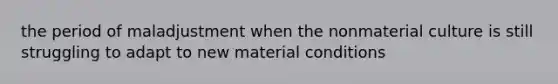 the period of maladjustment when the nonmaterial culture is still struggling to adapt to new material conditions