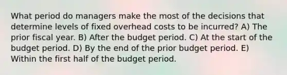 What period do managers make the most of the decisions that determine levels of fixed overhead costs to be incurred? A) The prior fiscal year. B) After the budget period. C) At the start of the budget period. D) By the end of the prior budget period. E) Within the first half of the budget period.