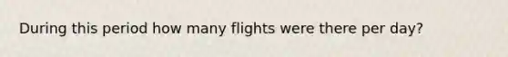 During this period how many flights were there per day?