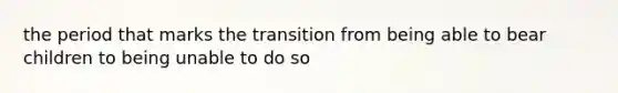 the period that marks the transition from being able to bear children to being unable to do so