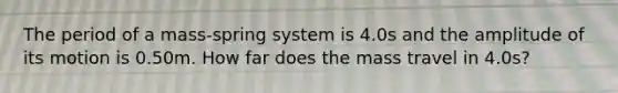 The period of a mass-spring system is 4.0s and the amplitude of its motion is 0.50m. How far does the mass travel in 4.0s?