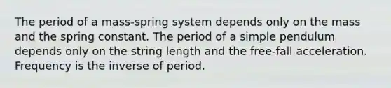 The period of a mass-spring system depends only on the mass and the spring constant. The period of a simple pendulum depends only on the string length and the free-fall acceleration. Frequency is the inverse of period.