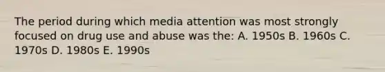 The period during which media attention was most strongly focused on drug use and abuse was the: A. 1950s B. 1960s C. 1970s D. 1980s E. 1990s