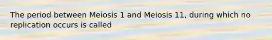 The period between Meiosis 1 and Meiosis 11, during which no replication occurs is called