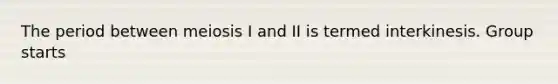 The period between meiosis I and II is termed interkinesis. Group starts