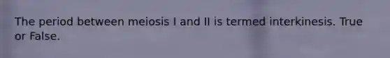 The period between meiosis I and II is termed interkinesis. True or False.