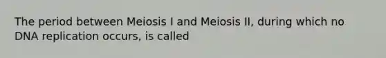 The period between Meiosis I and Meiosis II, during which no DNA replication occurs, is called