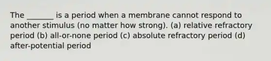 The _______ is a period when a membrane cannot respond to another stimulus (no matter how strong). (a) relative refractory period (b) all-or-none period (c) absolute refractory period (d) after-potential period