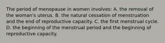 The period of menopause in women involves: A. the removal of the woman's uterus. B. the natural cessation of menstruation and the end of reproductive capacity. C. the first menstrual cycle. D. the beginning of the menstrual period and the beginning of reproductive capacity.