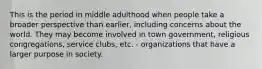 This is the period in middle adulthood when people take a broader perspective than earlier, including concerns about the world. They may become involved in town government, religious congregations, service clubs, etc. - organizations that have a larger purpose in society.