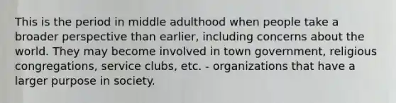 This is the period in middle adulthood when people take a broader perspective than earlier, including concerns about the world. They may become involved in town government, religious congregations, service clubs, etc. - organizations that have a larger purpose in society.