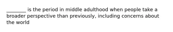 ________ is the period in middle adulthood when people take a broader perspective than previously, including concerns about the world